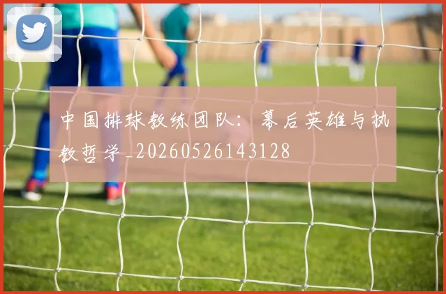 中国排球教练团队：幕后英雄与执教哲学_20260526143128