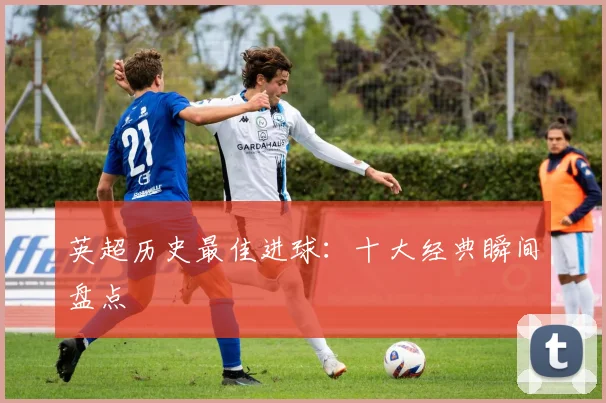 英超历史最佳进球：十大经典瞬间盘点