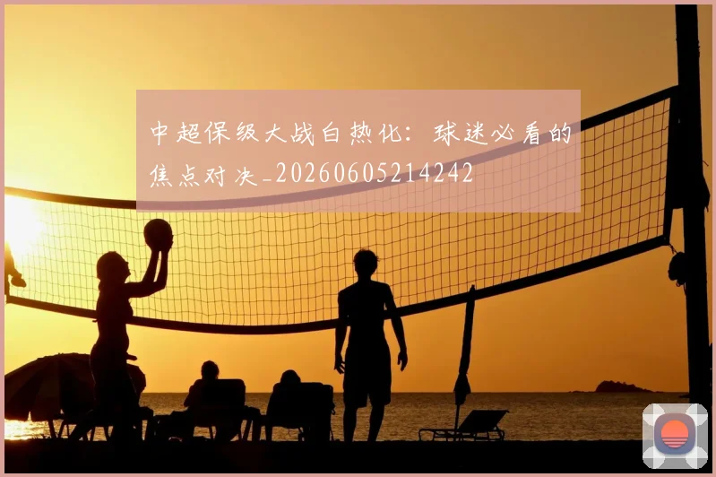 中超保级大战白热化：球迷必看的焦点对决_20260605214242