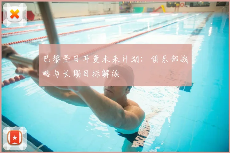 巴黎圣日耳曼未来计划：俱乐部战略与长期目标解读
