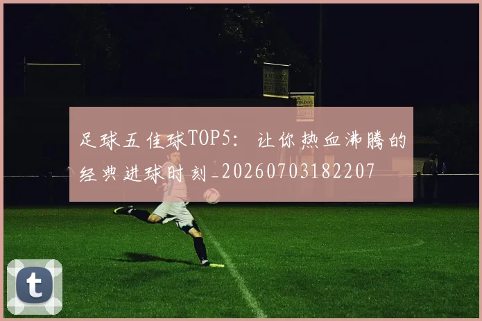 足球五佳球TOP5：让你热血沸腾的经典进球时刻_20260703182207