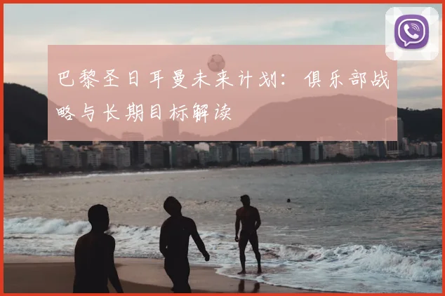巴黎圣日耳曼未来计划：俱乐部战略与长期目标解读