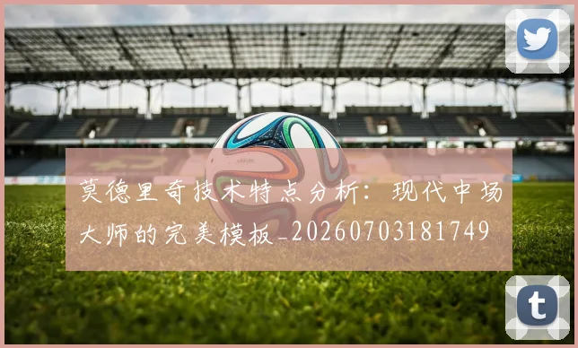 莫德里奇技术特点分析：现代中场大师的完美模板_20260703181749