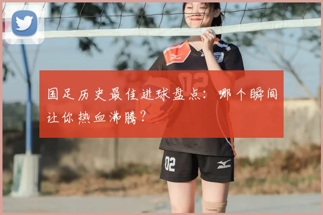 国足历史最佳进球盘点：哪个瞬间让你热血沸腾？
