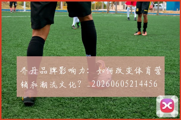 乔丹品牌影响力：如何改变体育营销和潮流文化？_20260605214456