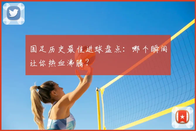 国足历史最佳进球盘点：哪个瞬间让你热血沸腾？
