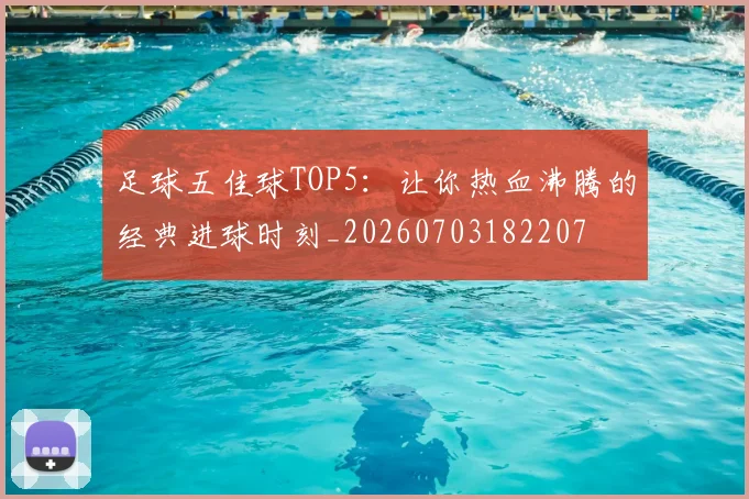 足球五佳球TOP5：让你热血沸腾的经典进球时刻_20260703182207