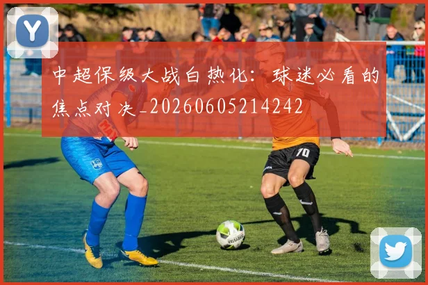 中超保级大战白热化：球迷必看的焦点对决_20260605214242