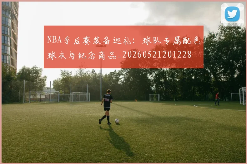 NBA季后赛装备巡礼：球队专属配色球衣与纪念商品_20260521201228