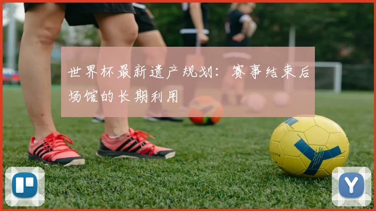 世界杯最新遗产规划：赛事结束后场馆的长期利用
