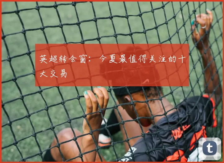 英超转会窗：今夏最值得关注的十大交易