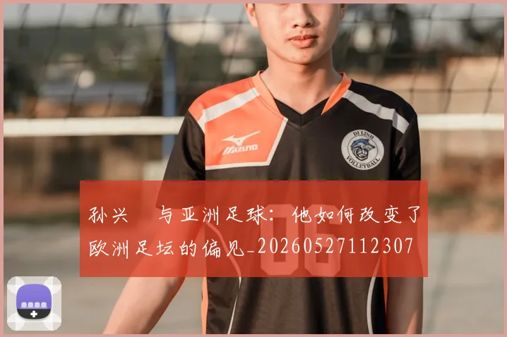 孙兴慜与亚洲足球：他如何改变了欧洲足坛的偏见_20260527112307