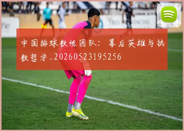 中国排球教练团队：幕后英雄与执教哲学_20260523195256